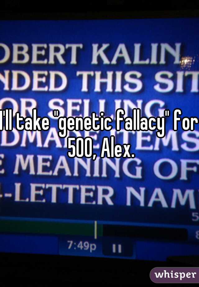 I'll take "genetic fallacy" for 500, Alex.