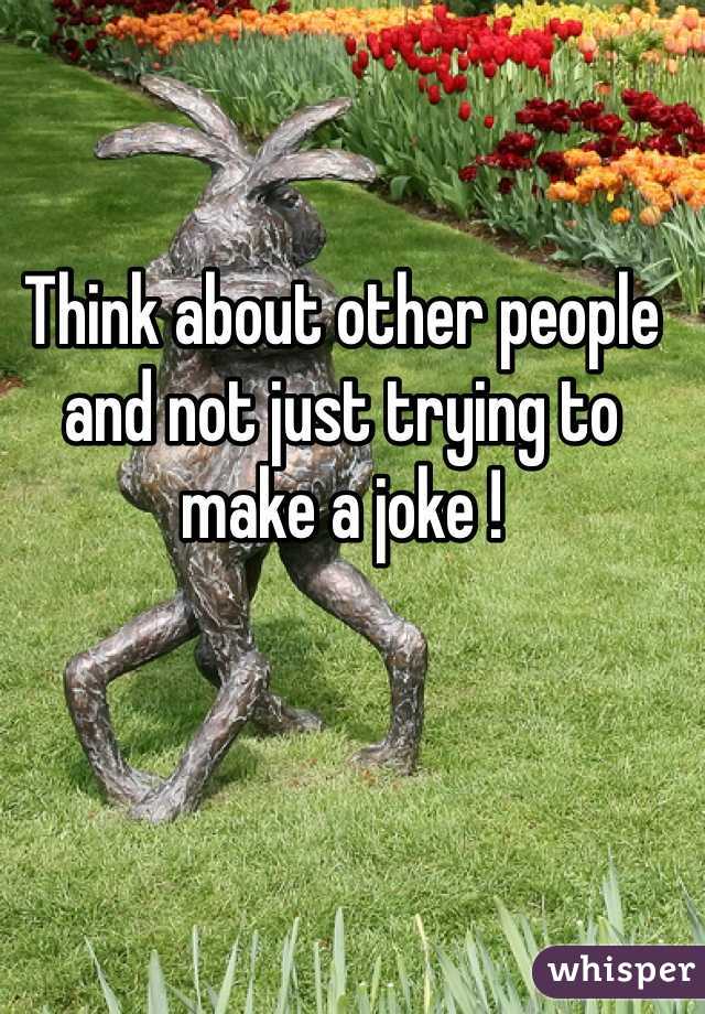 Think about other people and not just trying to make a joke ! 