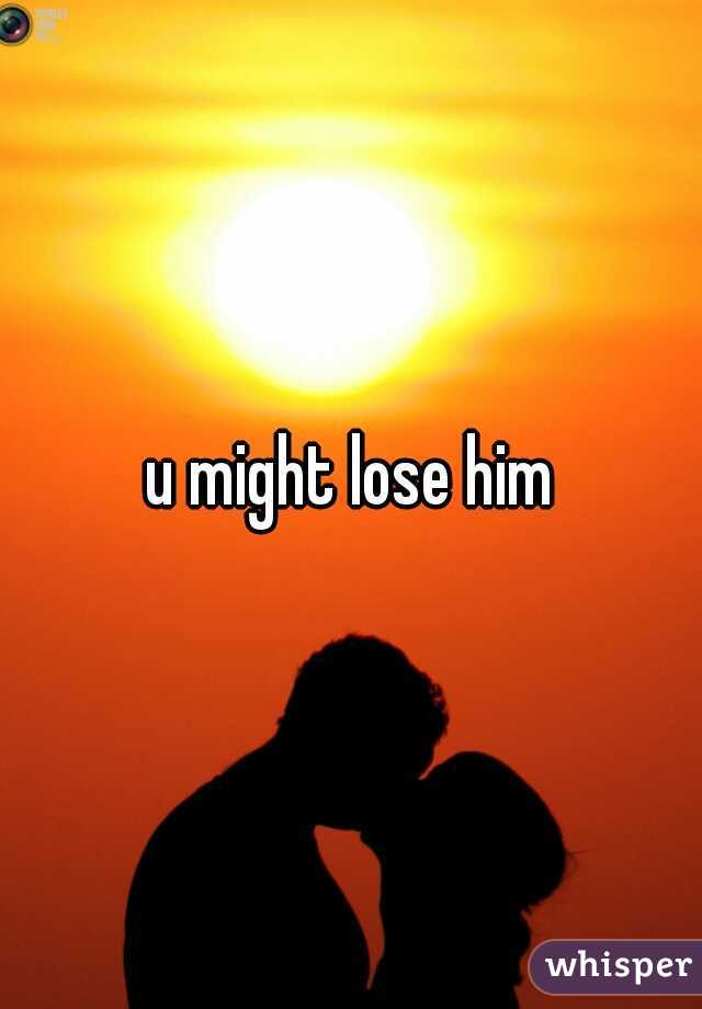 u might lose him