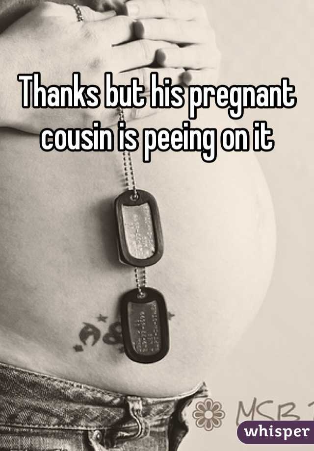 Thanks but his pregnant cousin is peeing on it 