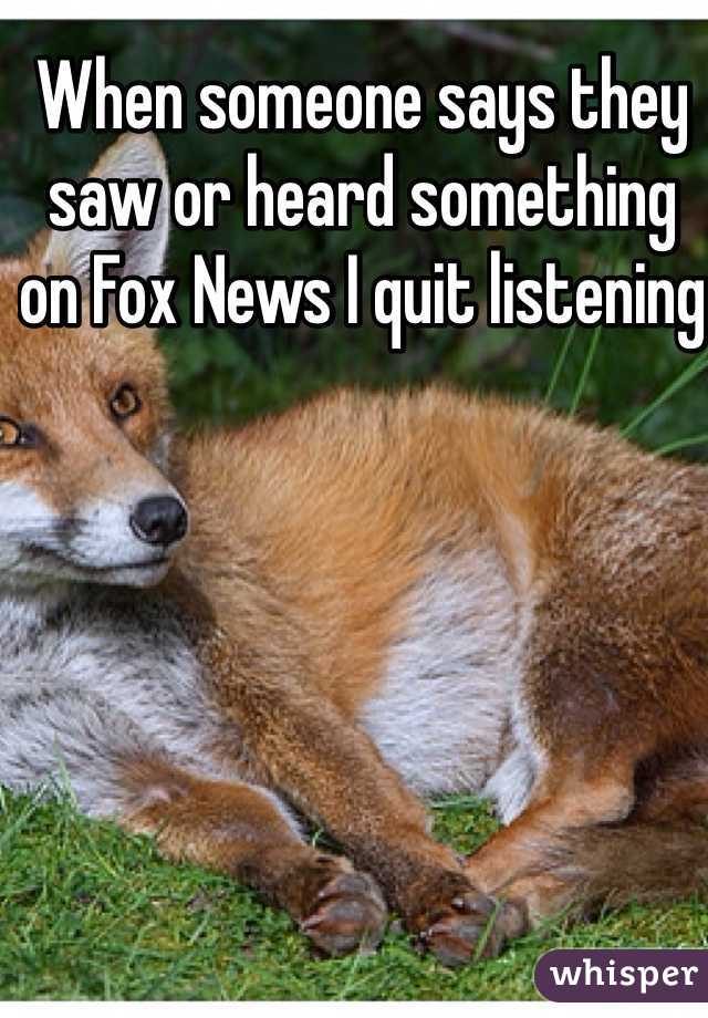 When someone says they saw or heard something on Fox News I quit listening