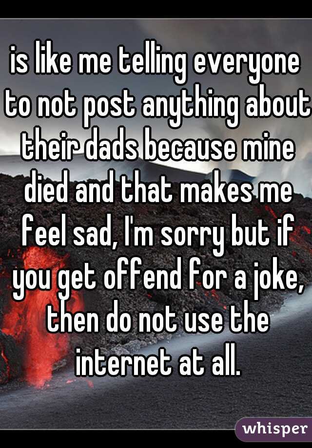 is like me telling everyone to not post anything about their dads because mine died and that makes me feel sad, I'm sorry but if you get offend for a joke, then do not use the internet at all.