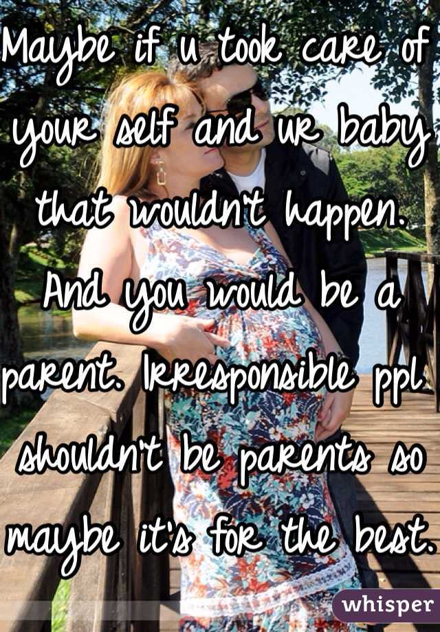 Maybe if u took care of your self and ur baby that wouldn't happen. And you would be a parent. Irresponsible ppl shouldn't be parents so maybe it's for the best.