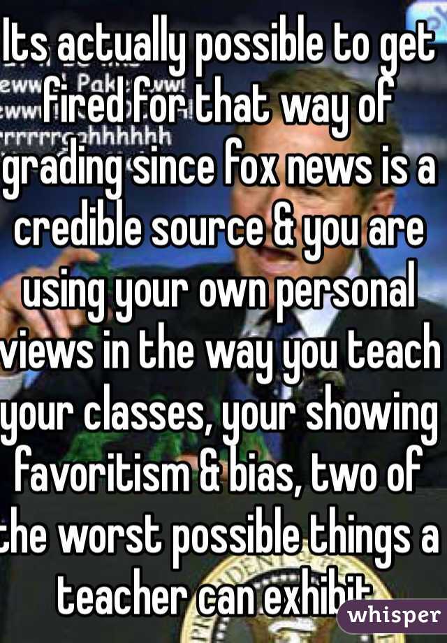 Its actually possible to get fired for that way of grading since fox news is a credible source & you are using your own personal views in the way you teach your classes, your showing favoritism & bias, two of the worst possible things a teacher can exhibit.  