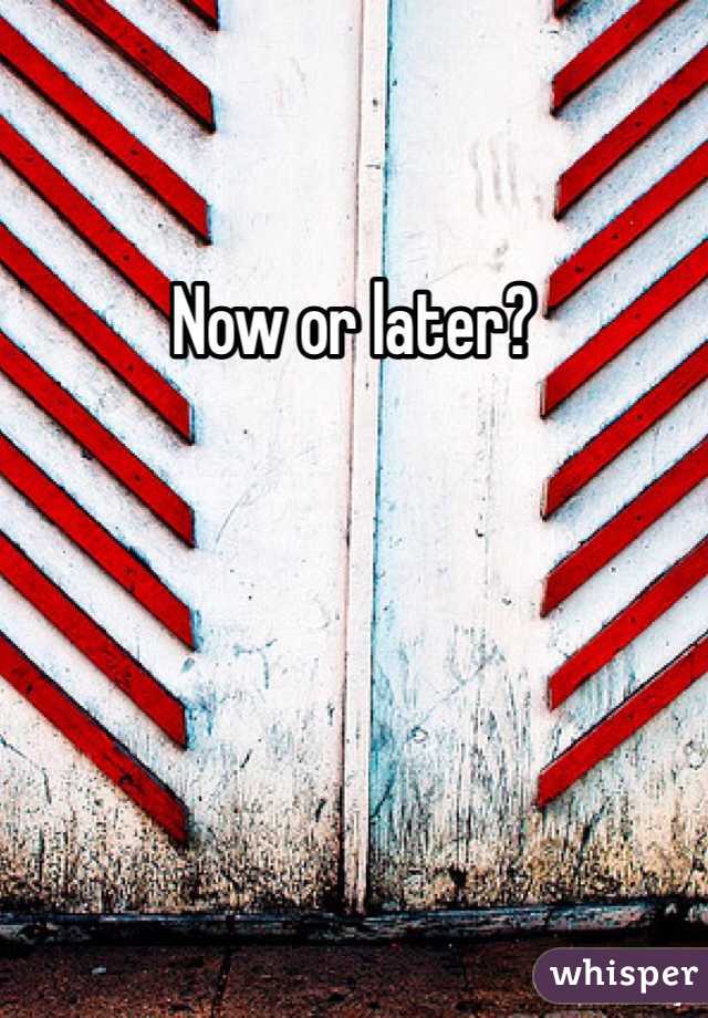 Now or later?