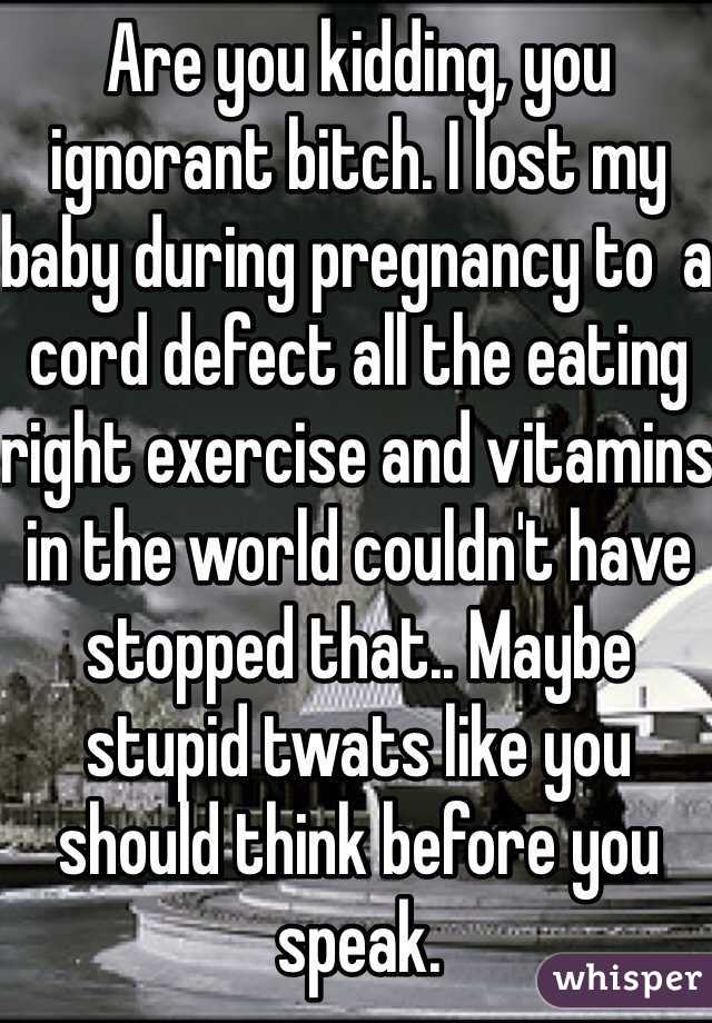 Are you kidding, you ignorant bitch. I lost my baby during pregnancy to  a cord defect all the eating right exercise and vitamins in the world couldn't have stopped that.. Maybe stupid twats like you should think before you speak. 