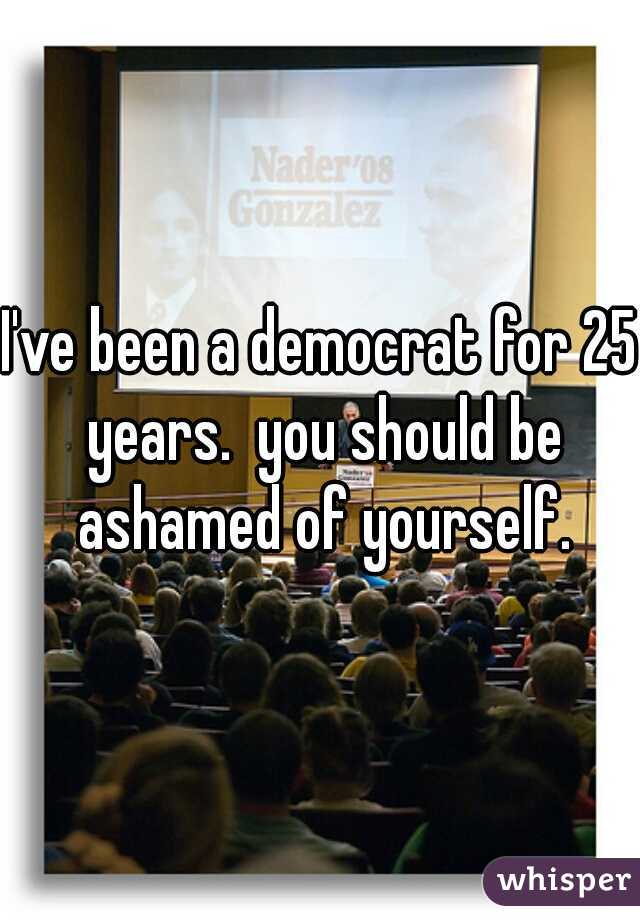 I've been a democrat for 25 years.  you should be ashamed of yourself.