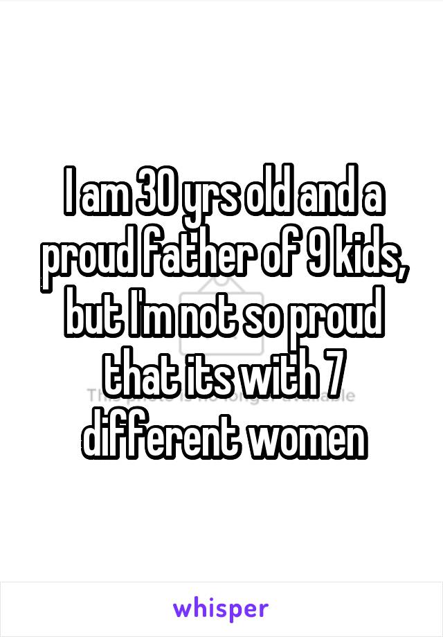 I am 30 yrs old and a proud father of 9 kids, but I'm not so proud that its with 7 different women