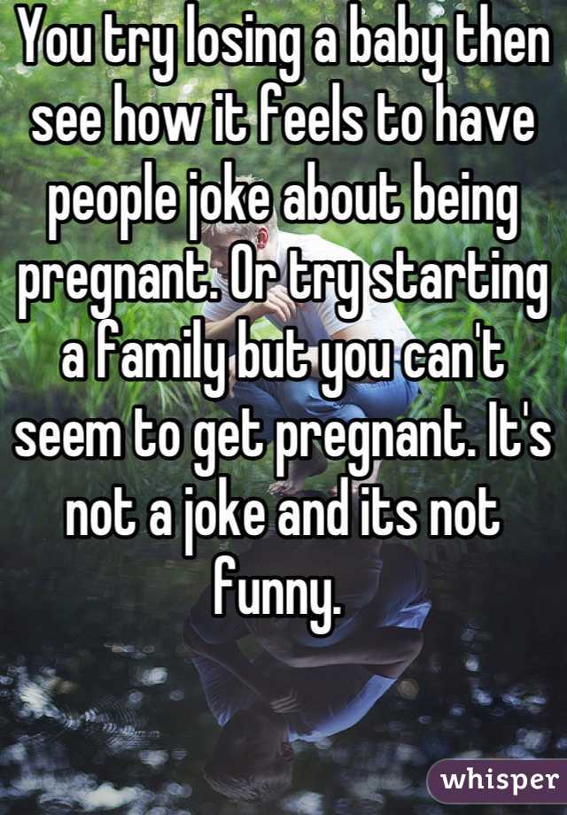 You try losing a baby then see how it feels to have people joke about being pregnant. Or try starting a family but you can't seem to get pregnant. It's not a joke and its not funny. 