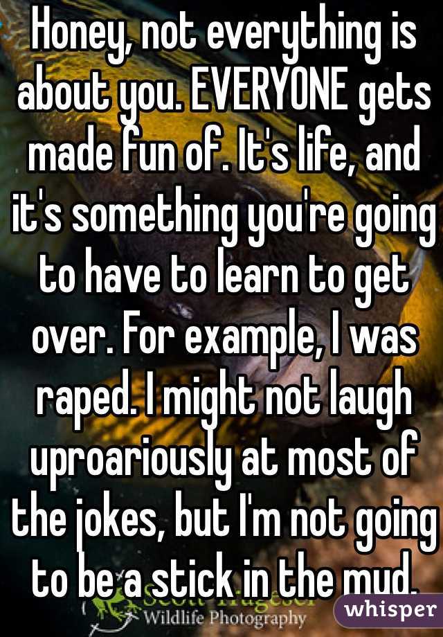 Honey, not everything is about you. EVERYONE gets made fun of. It's life, and it's something you're going to have to learn to get over. For example, I was raped. I might not laugh uproariously at most of the jokes, but I'm not going to be a stick in the mud.