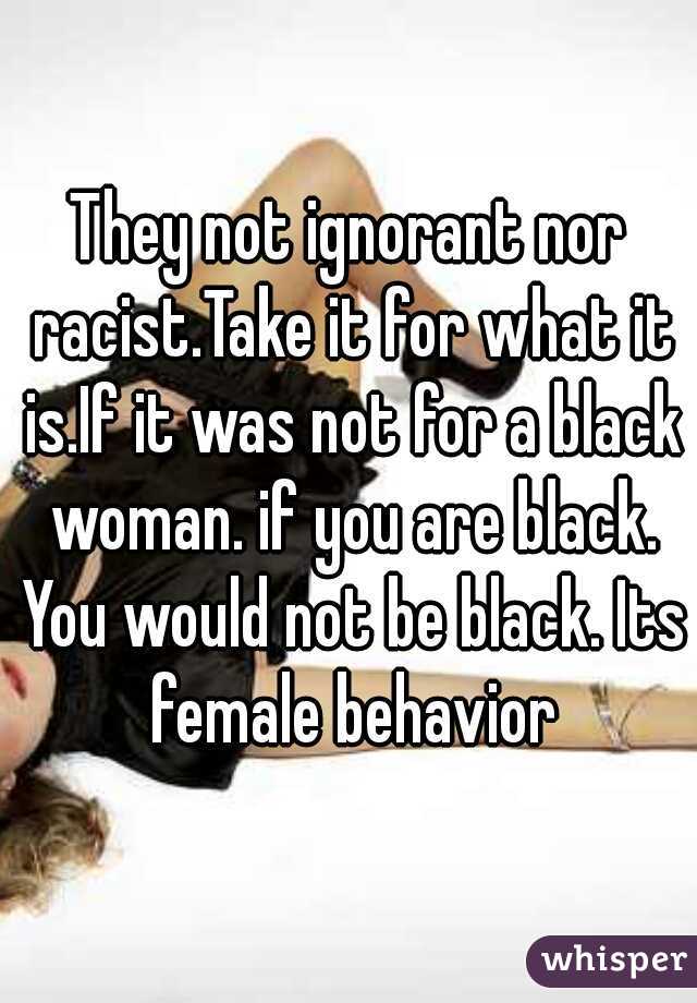 They not ignorant nor racist.Take it for what it is.If it was not for a black woman. if you are black. You would not be black. Its female behavior