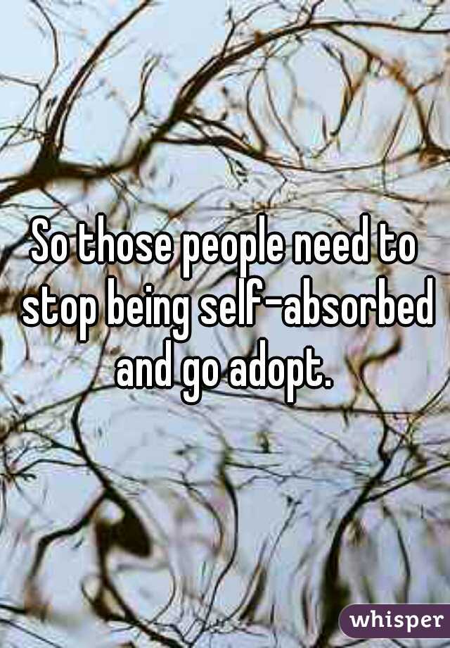 So those people need to stop being self-absorbed and go adopt. 