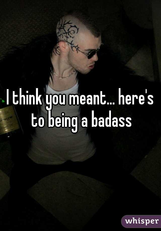 I think you meant... here's to being a badass