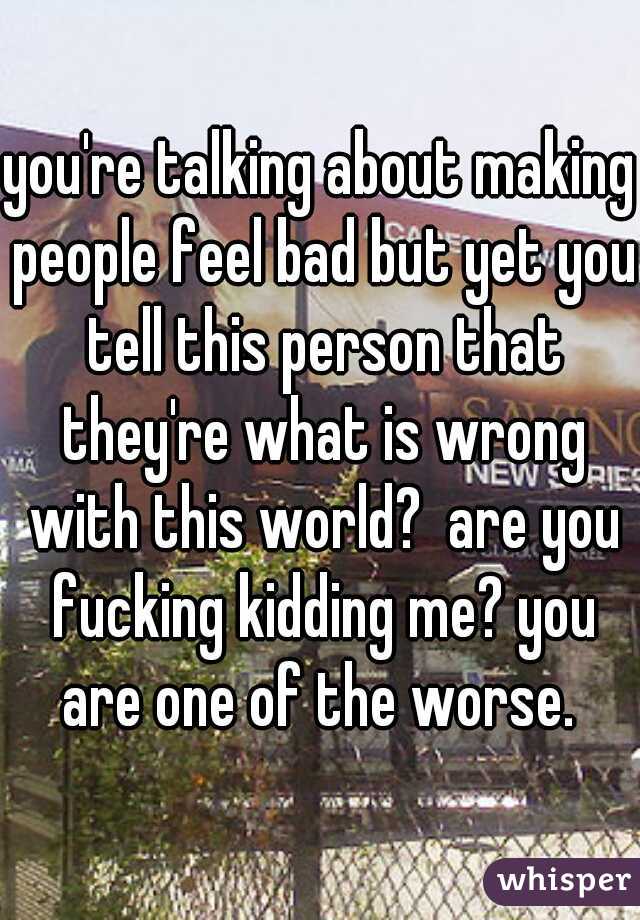 you're talking about making people feel bad but yet you tell this person that they're what is wrong with this world?  are you fucking kidding me? you are one of the worse. 