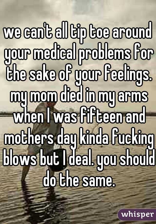 we can't all tip toe around your medical problems for the sake of your feelings. my mom died in my arms when I was fifteen and mothers day kinda fucking blows but I deal. you should do the same.