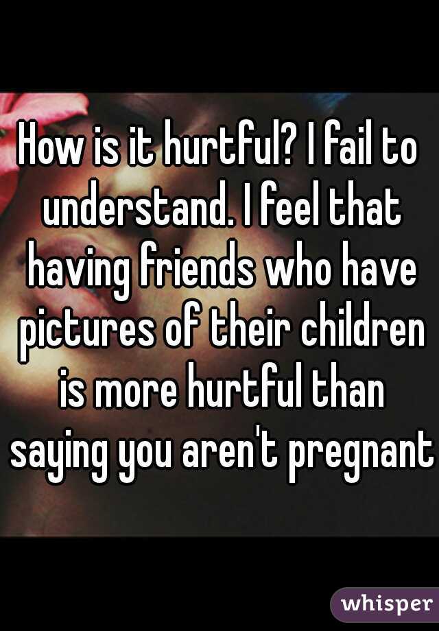 How is it hurtful? I fail to understand. I feel that having friends who have pictures of their children is more hurtful than saying you aren't pregnant.