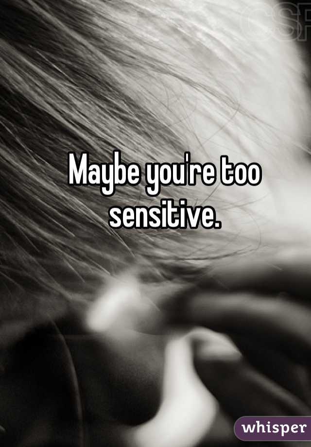 Maybe you're too sensitive.