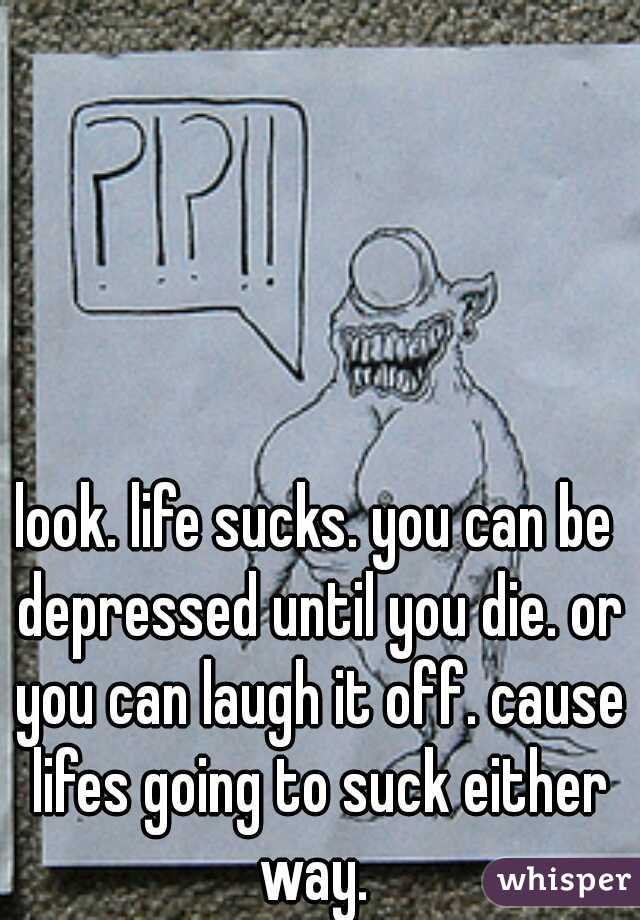 look. life sucks. you can be depressed until you die. or you can laugh it off. cause lifes going to suck either way. 