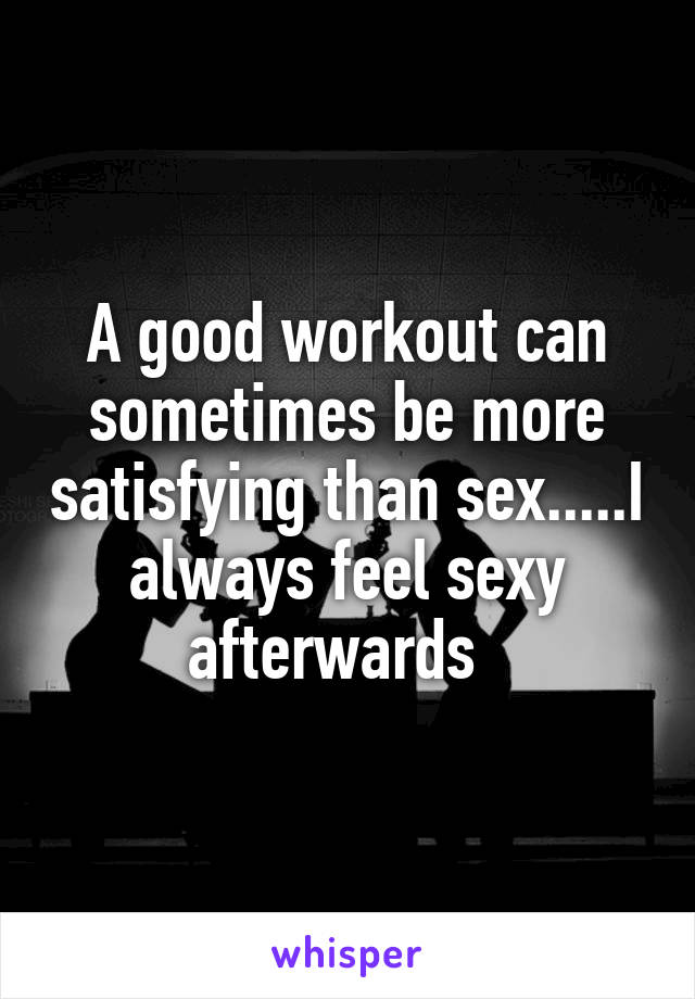 A good workout can sometimes be more satisfying than sex.....I always feel sexy afterwards  
