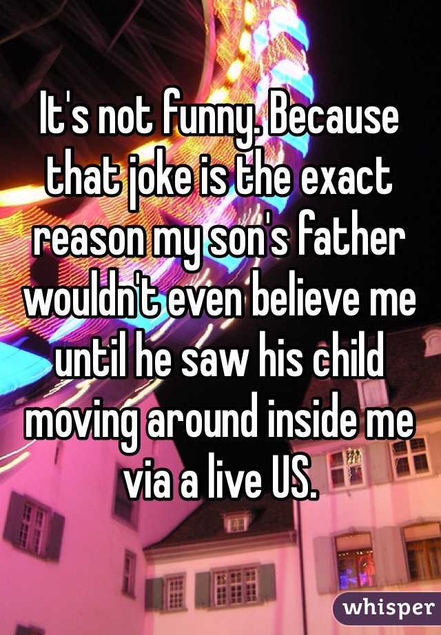 It's not funny. Because that joke is the exact reason my son's father wouldn't even believe me until he saw his child moving around inside me via a live US. 