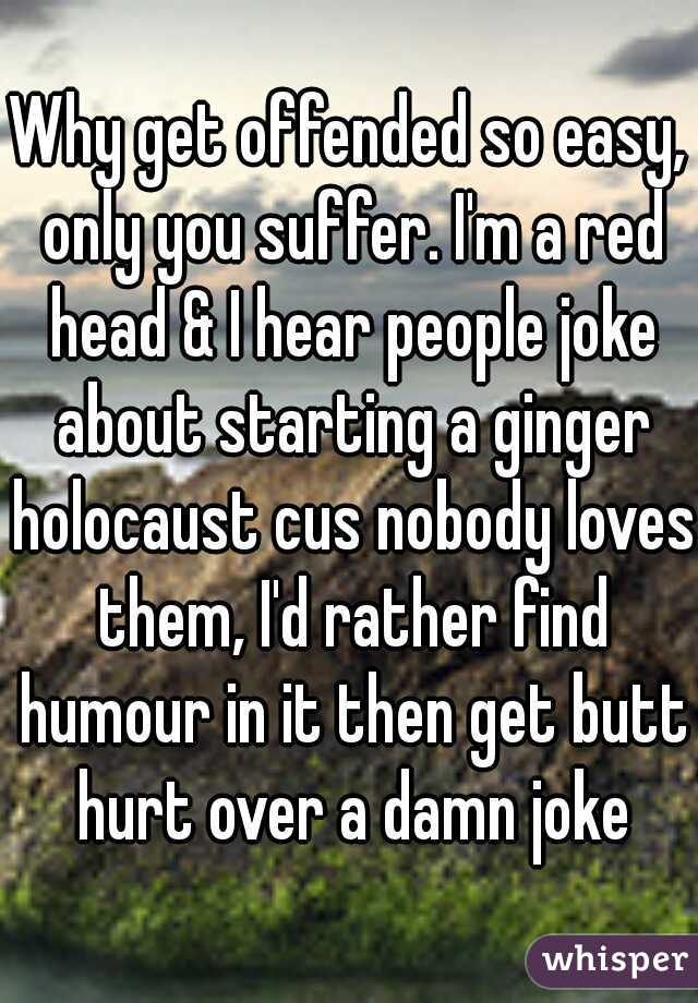 Why get offended so easy, only you suffer. I'm a red head & I hear people joke about starting a ginger holocaust cus nobody loves them, I'd rather find humour in it then get butt hurt over a damn joke