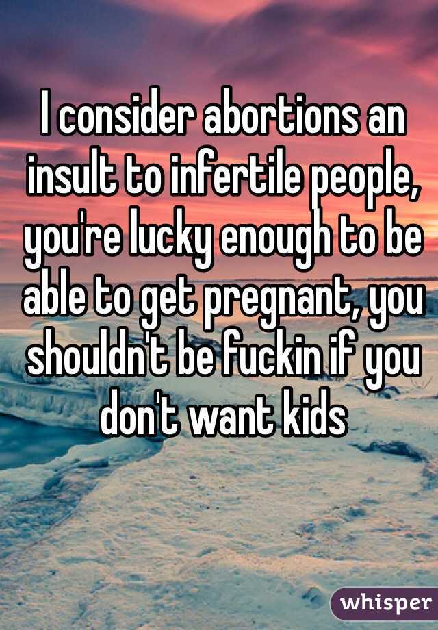 I consider abortions an insult to infertile people, you're lucky enough to be able to get pregnant, you shouldn't be fuckin if you don't want kids