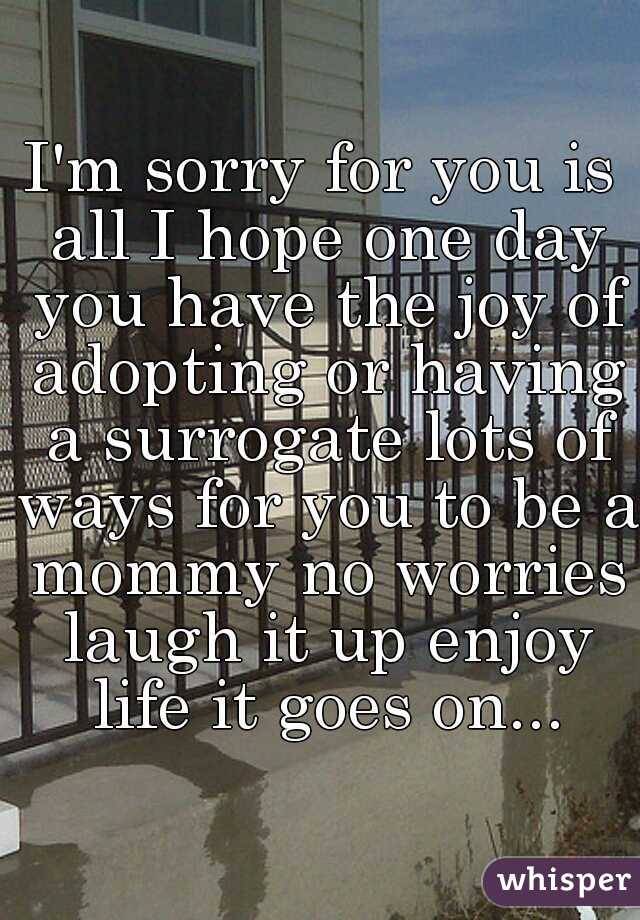 I'm sorry for you is all I hope one day you have the joy of adopting or having a surrogate lots of ways for you to be a mommy no worries laugh it up enjoy life it goes on...