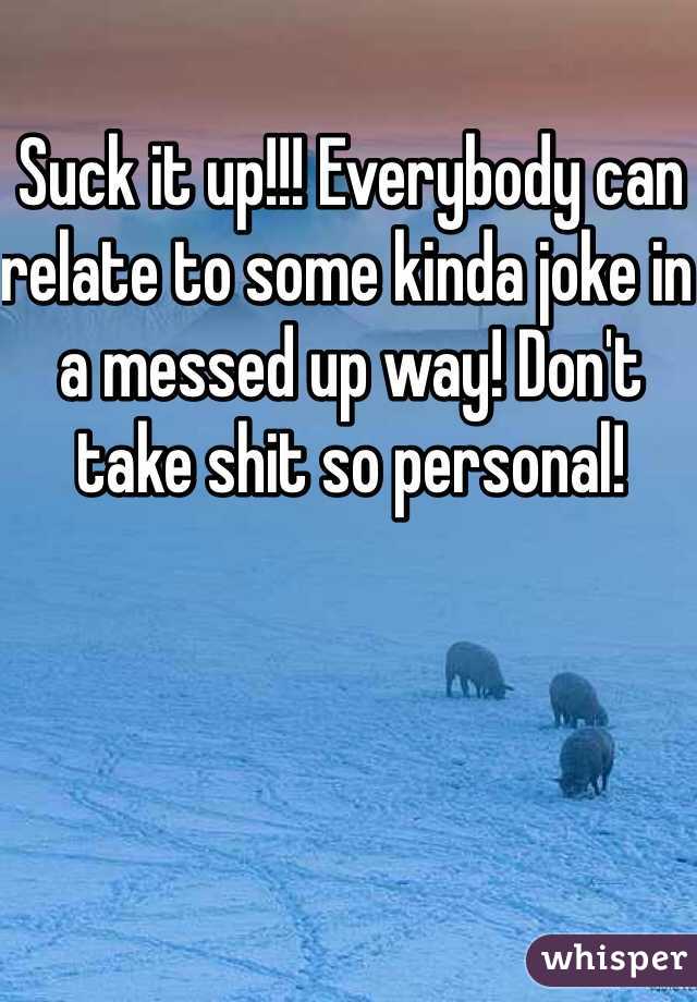 Suck it up!!! Everybody can relate to some kinda joke in a messed up way! Don't take shit so personal!