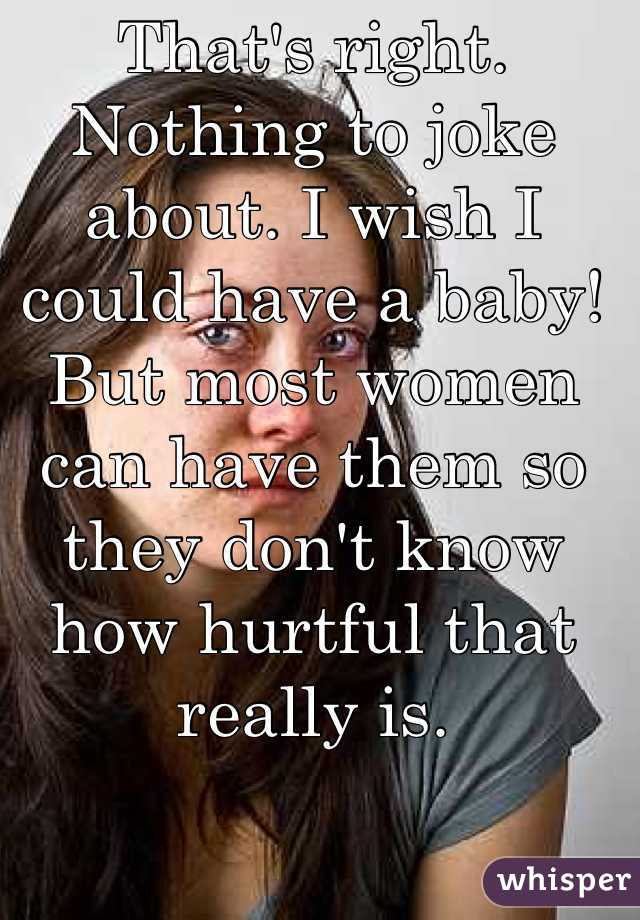 That's right. Nothing to joke about. I wish I could have a baby! But most women can have them so they don't know how hurtful that really is.