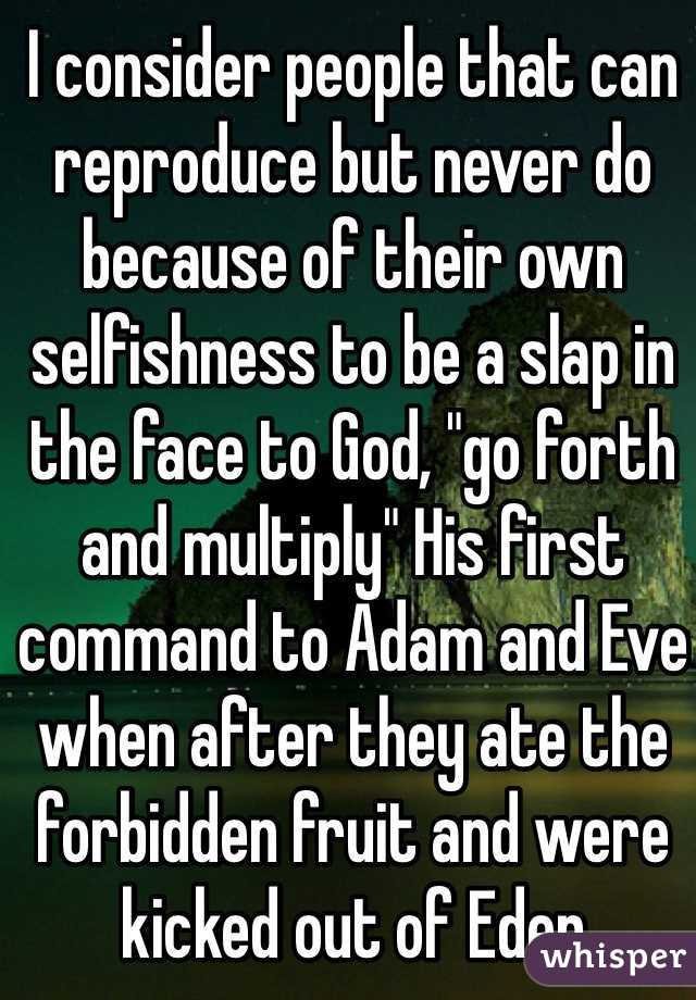 I consider people that can reproduce but never do because of their own selfishness to be a slap in the face to God, "go forth and multiply" His first command to Adam and Eve when after they ate the forbidden fruit and were kicked out of Eden 