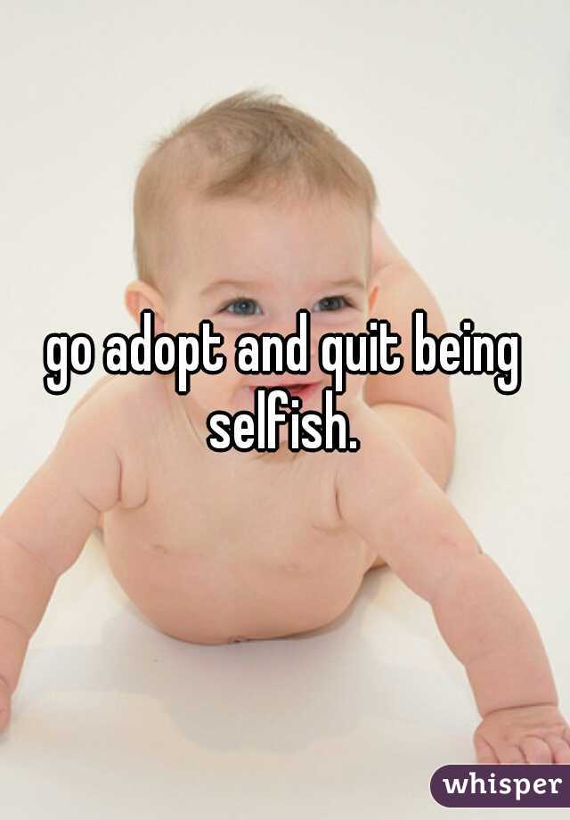 go adopt and quit being selfish. 