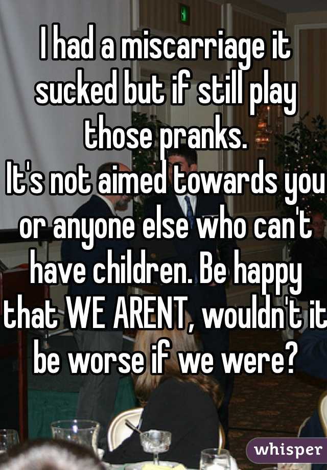 I had a miscarriage it sucked but if still play those pranks.
It's not aimed towards you or anyone else who can't have children. Be happy that WE ARENT, wouldn't it be worse if we were?