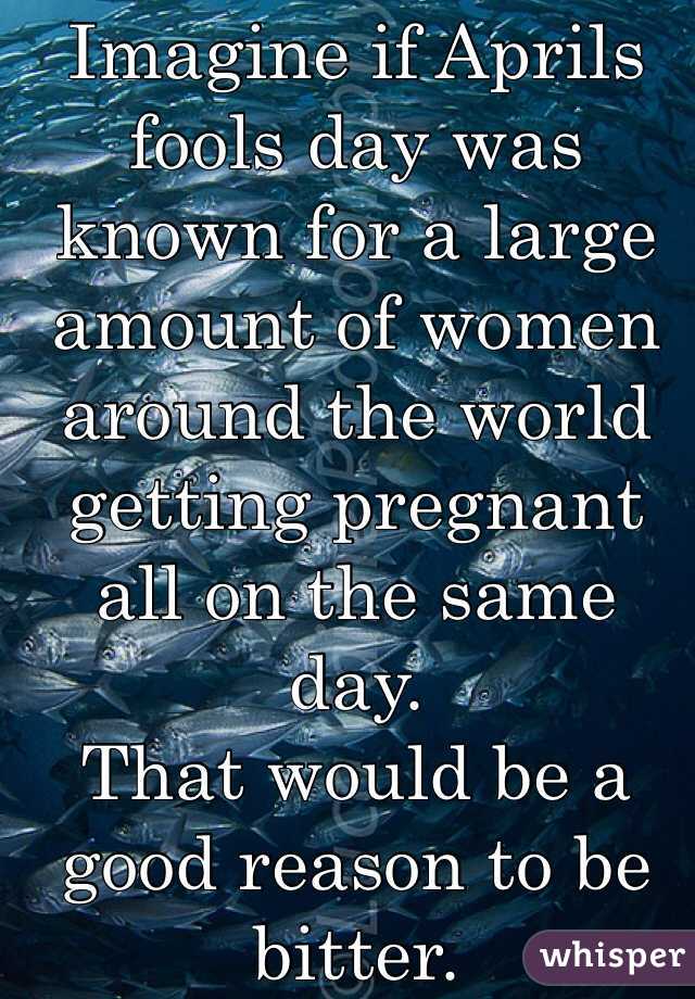 Imagine if Aprils fools day was known for a large amount of women around the world getting pregnant all on the same day.  
That would be a good reason to be bitter.