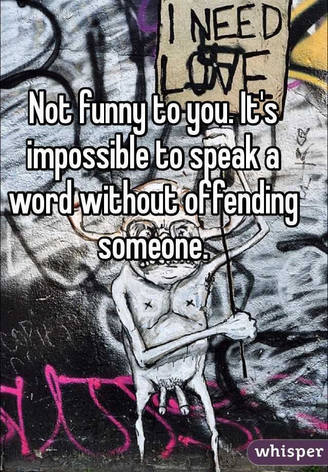 Not funny to you. It's impossible to speak a word without offending someone.