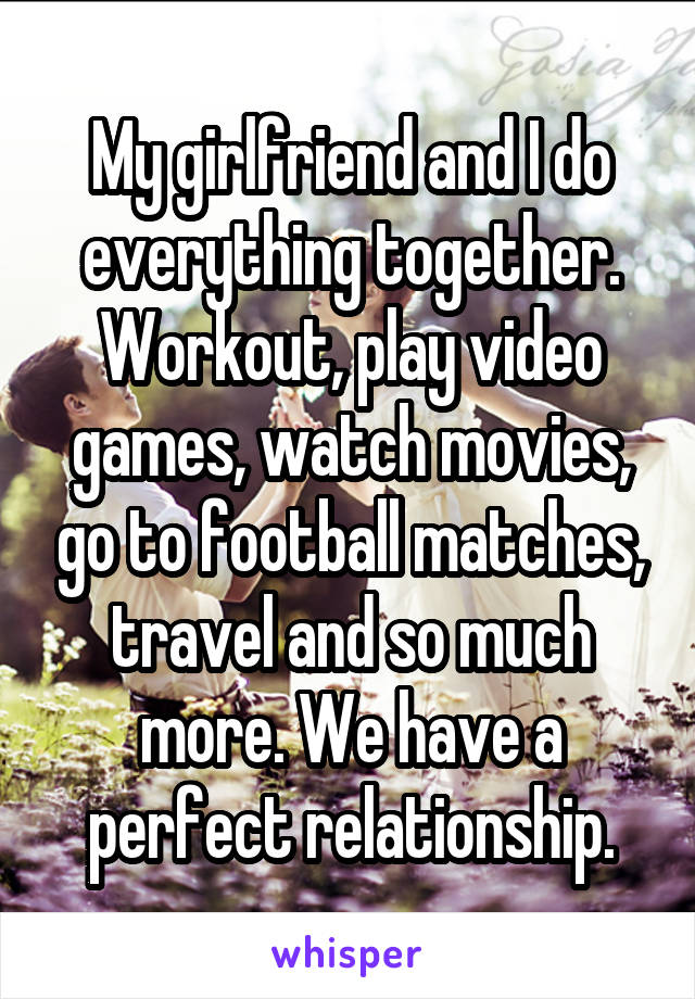 My girlfriend and I do everything together. Workout, play video games, watch movies, go to football matches, travel and so much more. We have a perfect relationship.