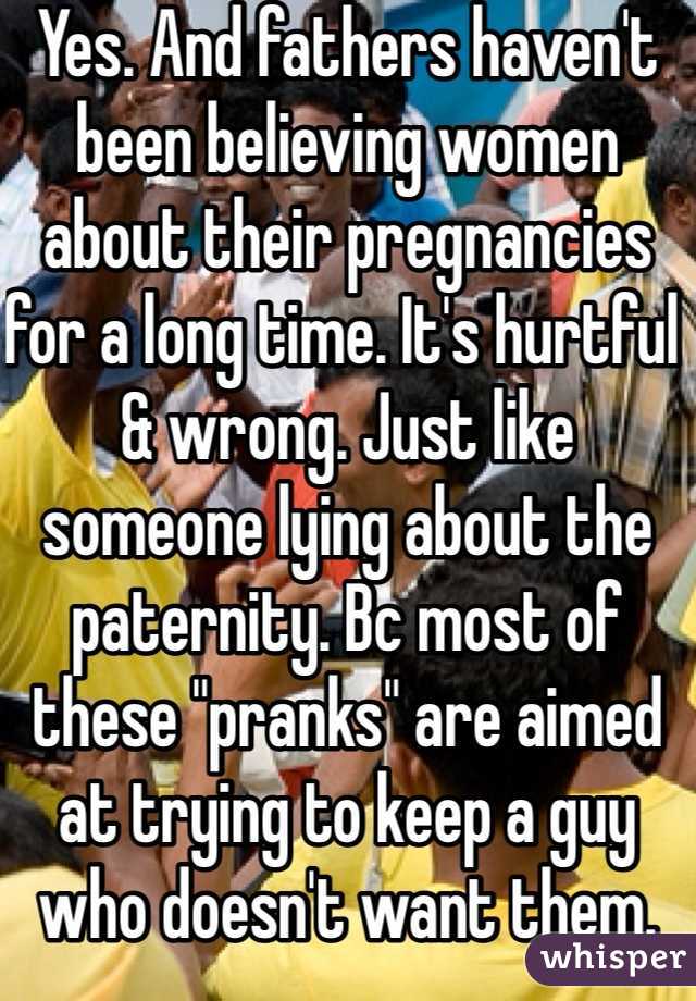 Yes. And fathers haven't been believing women about their pregnancies for a long time. It's hurtful & wrong. Just like someone lying about the paternity. Bc most of these "pranks" are aimed at trying to keep a guy who doesn't want them. 