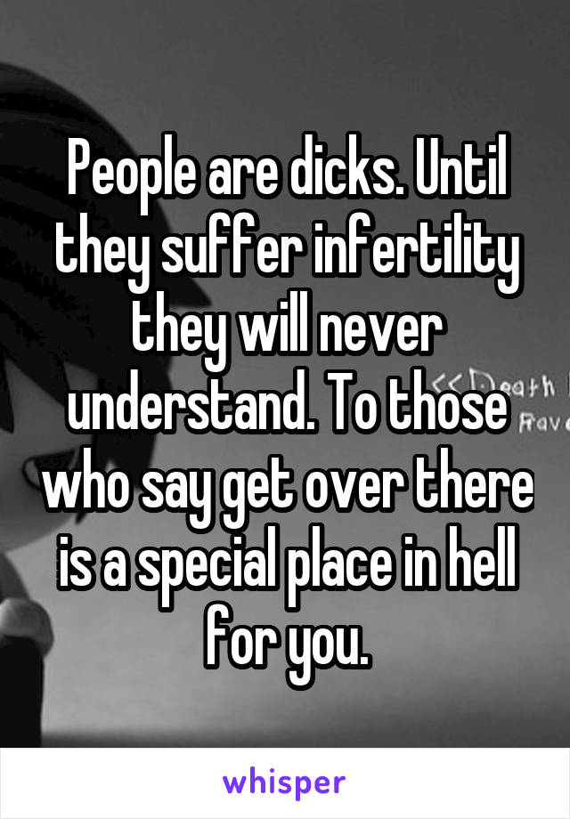 People are dicks. Until they suffer infertility they will never understand. To those who say get over there is a special place in hell for you.