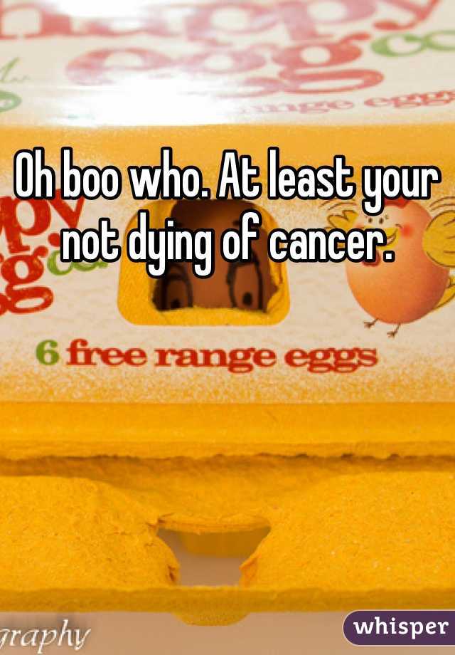 Oh boo who. At least your not dying of cancer.  