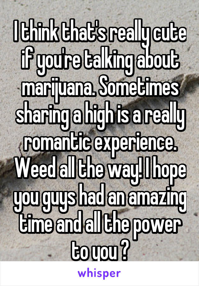 I think that's really cute if you're talking about marijuana. Sometimes sharing a high is a really romantic experience. Weed all the way! I hope you guys had an amazing time and all the power to you 😈