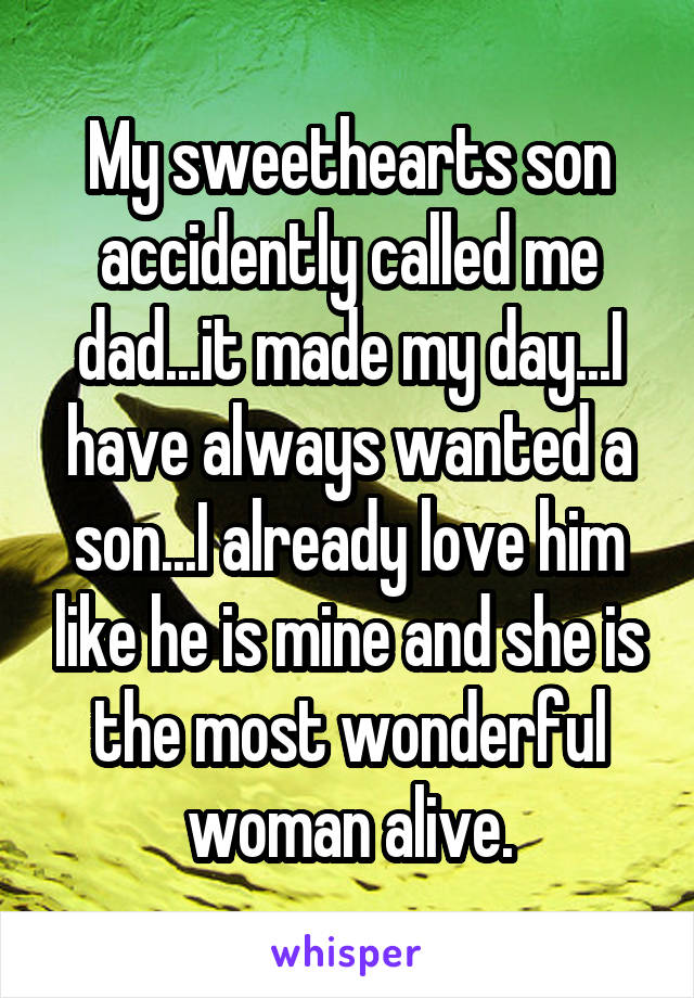 My sweethearts son accidently called me dad...it made my day...I have always wanted a son...I already love him like he is mine and she is the most wonderful woman alive.