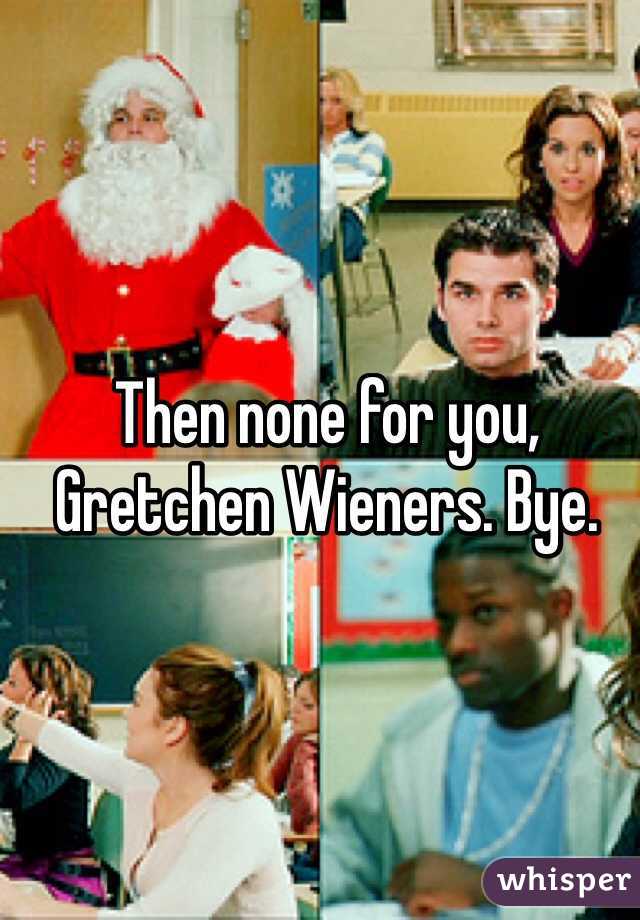 Then none for you, Gretchen Wieners. Bye.