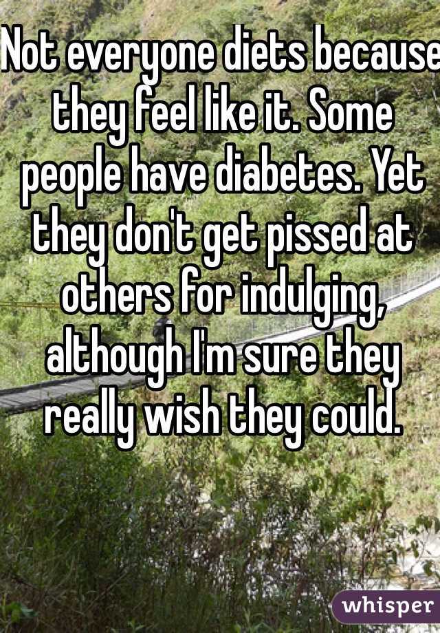 Not everyone diets because they feel like it. Some people have diabetes. Yet they don't get pissed at others for indulging, although I'm sure they really wish they could. 