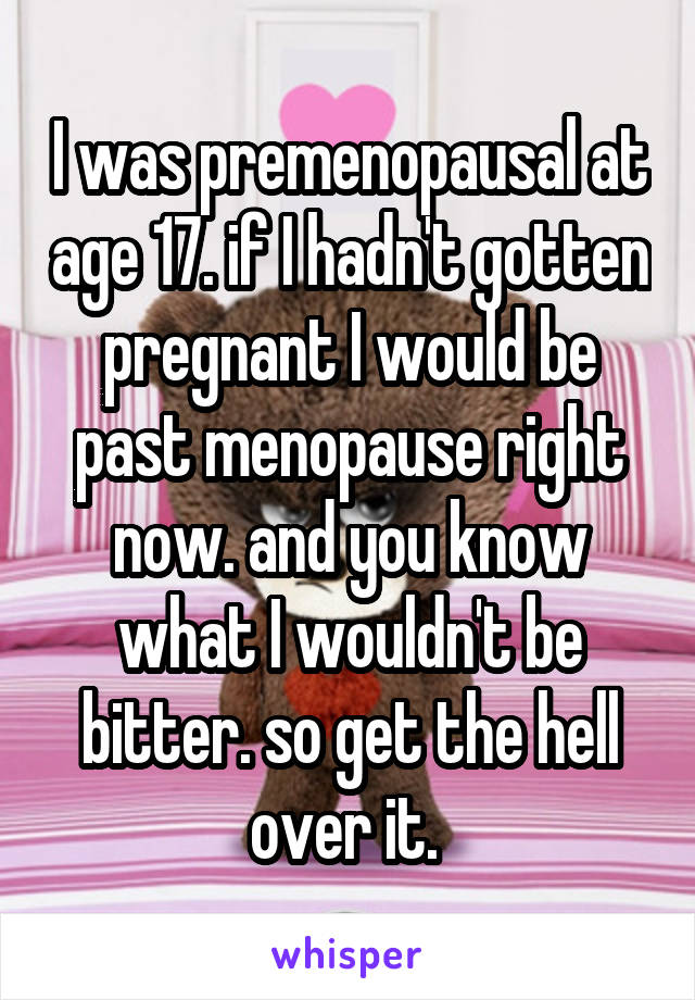 I was premenopausal at age 17. if I hadn't gotten pregnant I would be past menopause right now. and you know what I wouldn't be bitter. so get the hell over it. 