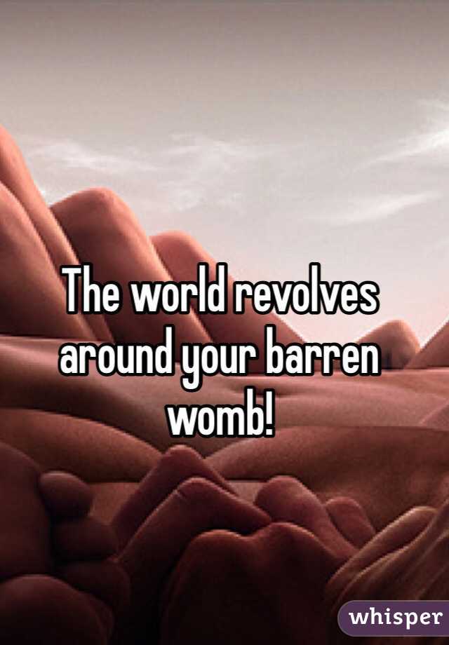 The world revolves around your barren womb!