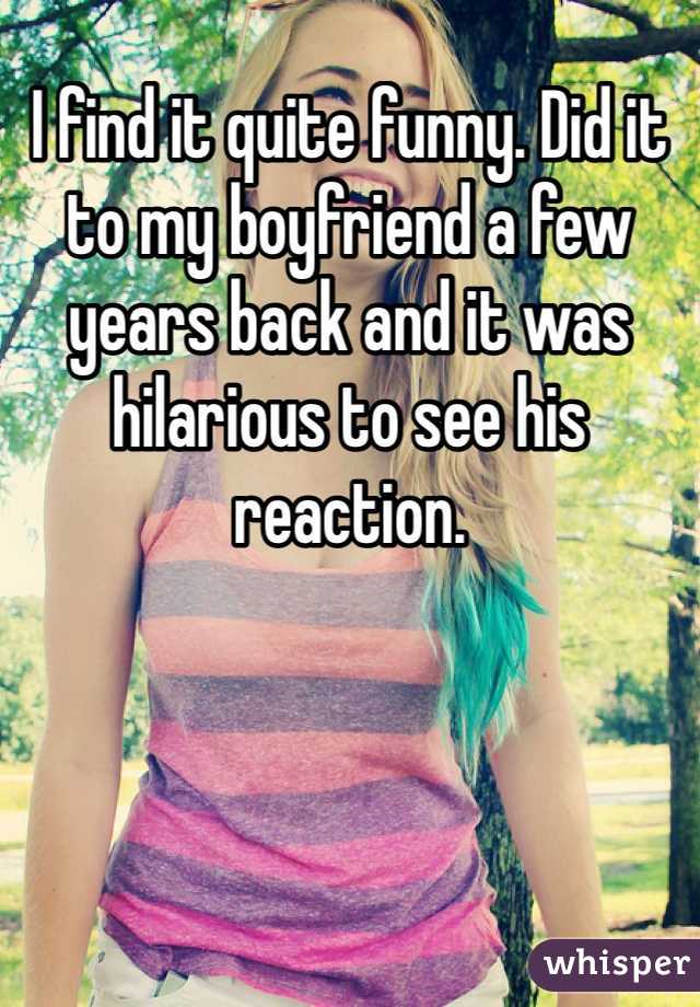 I find it quite funny. Did it to my boyfriend a few years back and it was hilarious to see his reaction. 