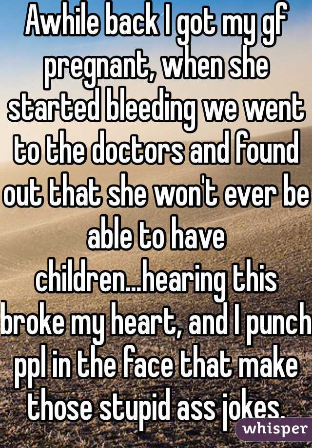 Awhile back I got my gf pregnant, when she started bleeding we went to the doctors and found out that she won't ever be able to have children...hearing this broke my heart, and I punch ppl in the face that make those stupid ass jokes.