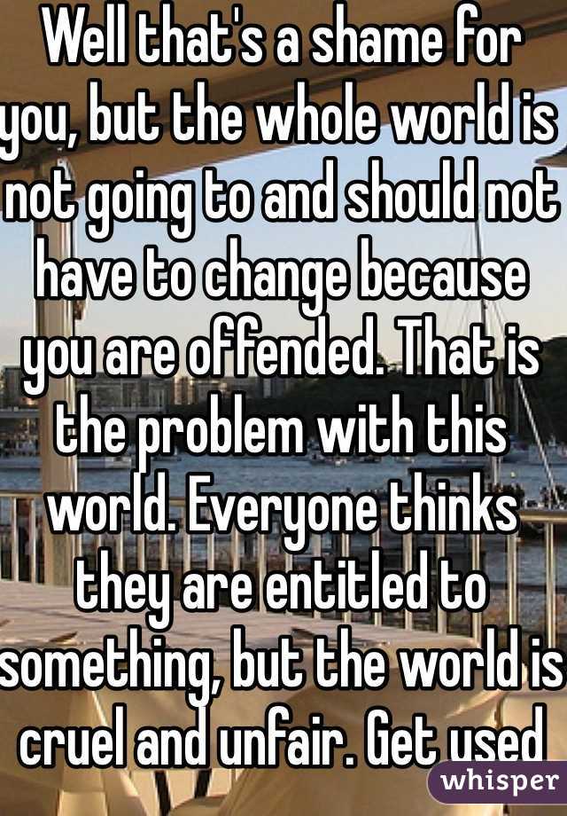 Well that's a shame for you, but the whole world is not going to and should not have to change because you are offended. That is the problem with this world. Everyone thinks they are entitled to something, but the world is cruel and unfair. Get used to it.