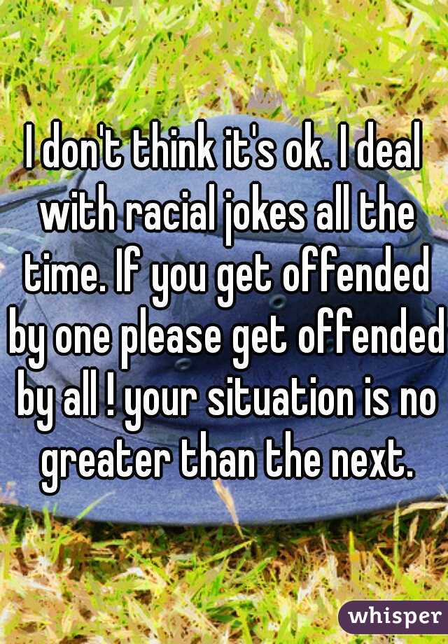 I don't think it's ok. I deal with racial jokes all the time. If you get offended by one please get offended by all ! your situation is no greater than the next.