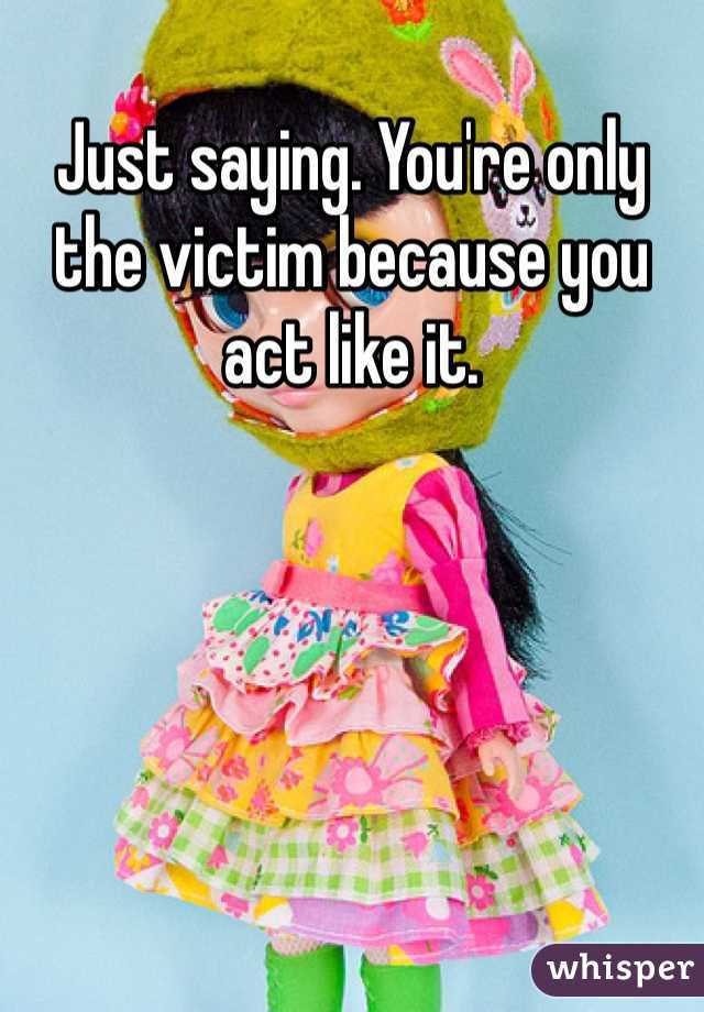 Just saying. You're only the victim because you act like it. 