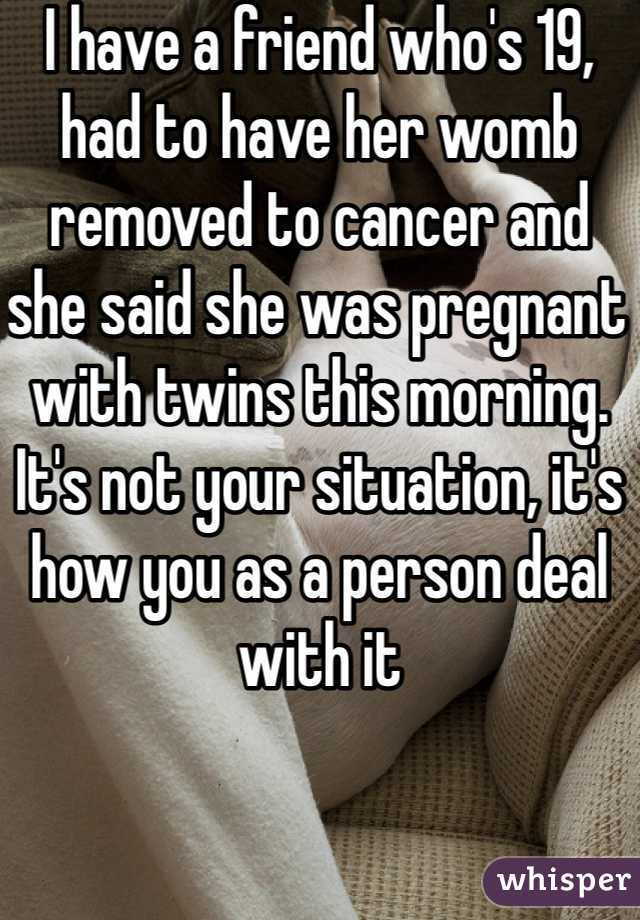 I have a friend who's 19, had to have her womb removed to cancer and she said she was pregnant with twins this morning. It's not your situation, it's how you as a person deal with it